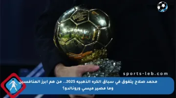 محمد صلاح يتفوق في سباق الكرة الذهبية 2025.. من هم أبرز المنافسين وما مصير ميسي ورونالدو؟